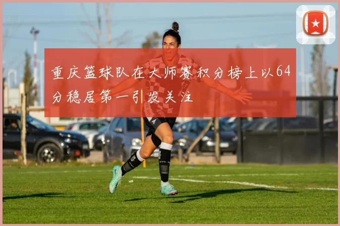 重庆篮球队在大师赛积分榜上以64分稳居第一引发关注