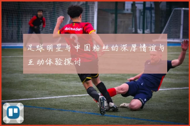 足球明星与中国粉丝的深厚情谊与互动体验探讨