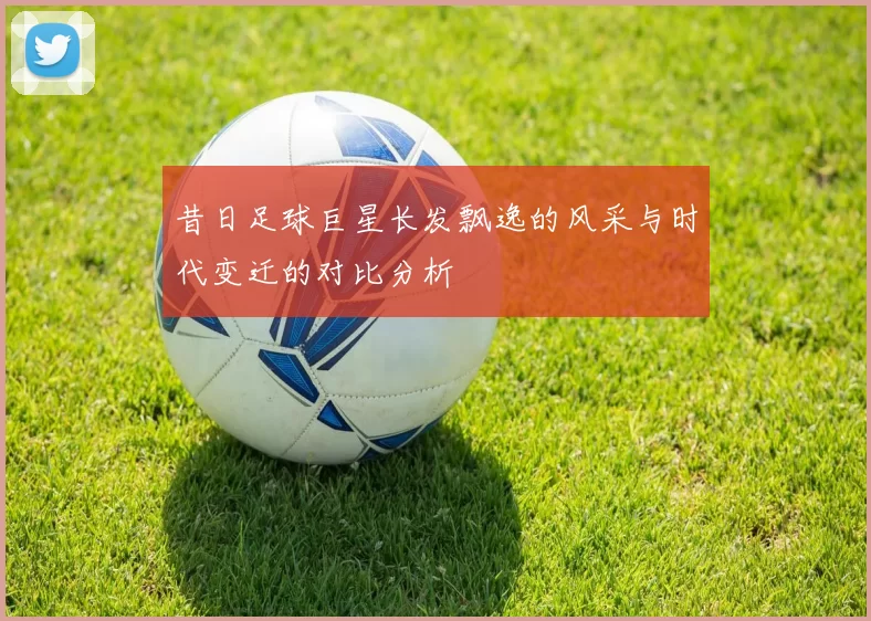 昔日足球巨星长发飘逸的风采与时代变迁的对比分析