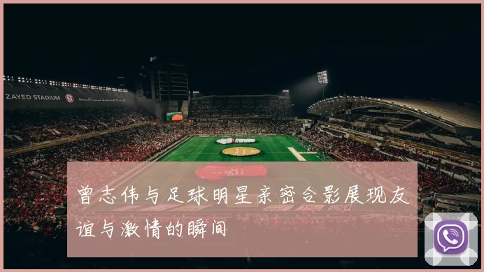 曾志伟与足球明星亲密合影展现友谊与激情的瞬间