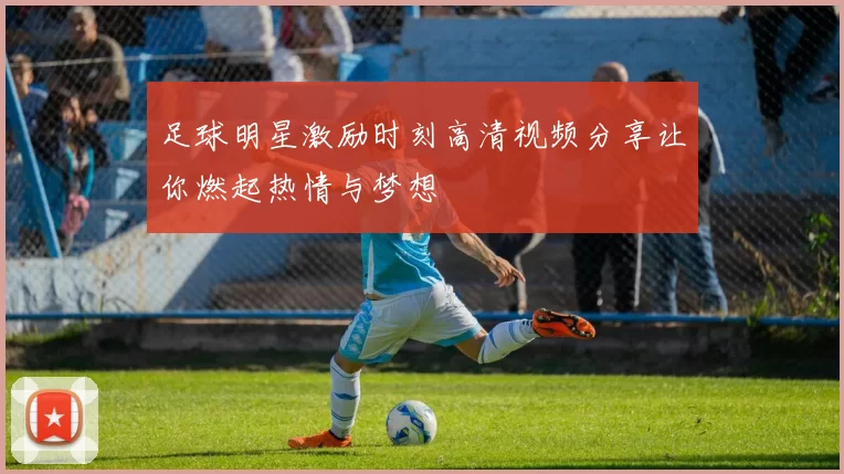 足球明星激励时刻高清视频分享让你燃起热情与梦想