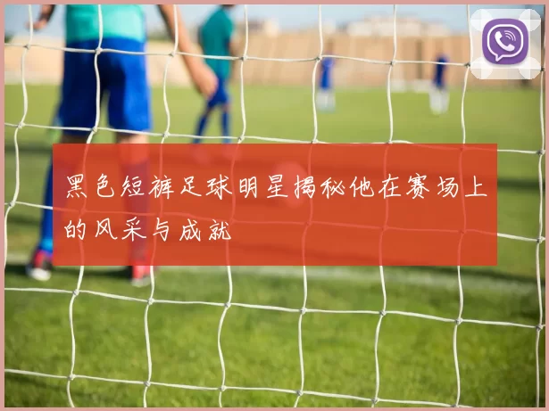 黑色短裤足球明星揭秘他在赛场上的风采与成就