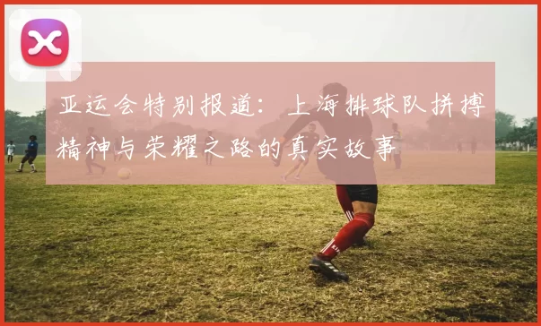 亚运会特别报道：上海排球队拼搏精神与荣耀之路的真实故事