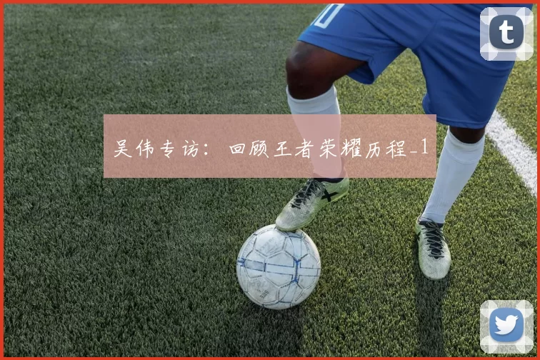 吴伟专访：回顾王者荣耀历程_1