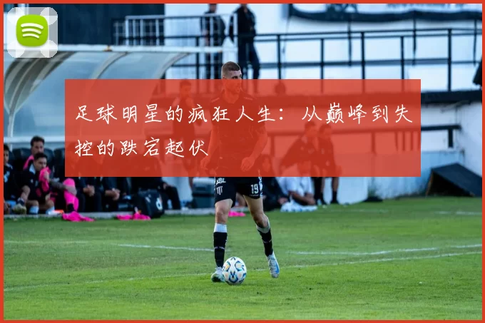 足球明星的疯狂人生：从巅峰到失控的跌宕起伏