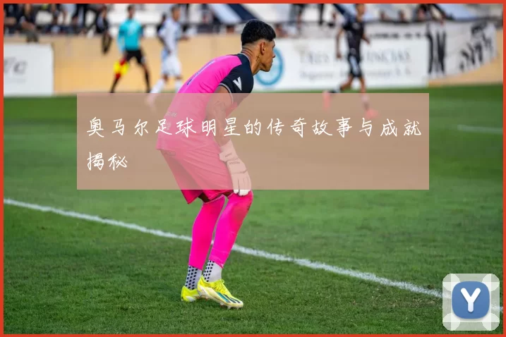 奥马尔足球明星的传奇故事与成就揭秘